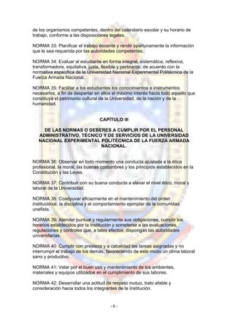 de los organismos competentes, dentro del calendario escolar y su horario de
trabajo, conforme a las disposiciones legales.
NORMA 33: Planificar el trabajo docente y rendir oportunamente la información
que le sea requerida por las autoridades competentes.
NORMA 34: Evaluar al estudiante en forma integral, sistemática, reflexiva,
transformadora, equitativa, justa, flexible y pertinente, de acuerdo con la
normativa especifica de la Universidad Nacional Experimental Politécnica de la
Fuerza Armada Nacional.
NORMA 35: Facilitar a los estudiantes los conocimientos e instrumentos
necesarios, a fin de despertar en ellos el máximo interés hacia todo aquello que
constituya el patrimonio cultural de la Universidad, de la nación y de la
humanidad.
CAPÍTULO III
DE LAS NORMAS O DEBERES A CUMPLIR POR EL PERSONAL
ADMINISTRATIVO, TÉCNICO Y DE SERVICIOS DE LA UNIVERSIDAD
NACIONAL EXPERIMENTAL POLlTÉCNICA DE LA FUERZA ARMADA
NACIONAL.
NORMA 36: Observar en todo momento una conducta ajustada a la ética
profesional, la moral, las buenas costumbres y los principios establecidos en la
Constitución y las Leyes.
NORMA 37: Contribuir con su buena conducta a elevar el nivel ético, moral y
laboral de la Universidad.
NORMA 38: Coadyuvar eficazmente en el mantenimiento del orden
institucional, la disciplina y el comportamiento ejemplar de la comunidad
unefista.
NORMA 39: Atender puntual y regularmente sus obligaciones, cumplir los
horarios establecidos por la Institución y someterse a las evaluaciones,
regulaciones y controles que, a tales efectos, dispongan las autoridades
universitarias.
NORMA 40: Cumplir con presteza y a cabalidad las tareas asignadas y no
interrumpir el trabajo de los demás, favoreciendo de este modo un clima laboral
sano y productivo.
NORMA 41: Velar por el buen uso y mantenimiento de los ambientes,
materiales y equipos utilizados en el cumplimiento de sus labores.
NORMA 42: Desarrollar una actitud de respeto mutuo, trato afable y
consideración hacia todos los integrantes de la Institución.
- 6 -
 