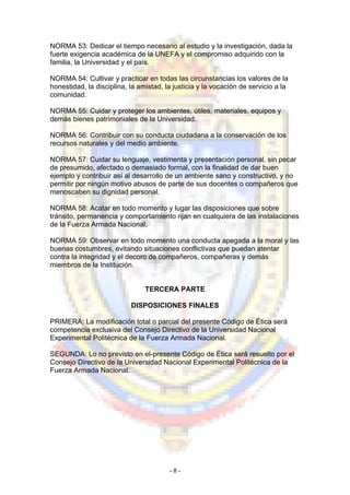 NORMA 53: Dedicar el tiempo necesario al estudio y la investigación, dada la
fuerte exigencia académica de la UNEFA y el compromiso adquirido con la
familia, la Universidad y el país.
NORMA 54: Cultivar y practicar en todas las circunstancias los valores de la
honestidad, la disciplina, la amistad, la justicia y la vocación de servicio a la
comunidad.
NORMA 55: Cuidar y proteger los ambientes, útiles, materiales, equipos y
demás bienes patrimoniales de la Universidad.
NORMA 56: Contribuir con su conducta ciudadana a la conservación de los
recursos naturales y del medio ambiente.
NORMA 57: Cuidar su lenguaje, vestimenta y presentación personal, sin pecar
de presumido, afectado o demasiado formal, con la finalidad de dar buen
ejemplo y contribuir así al desarrollo de un ambiente sano y constructivo, y no
permitir por ningún motivo abusos de parte de sus docentes o compañeros que
menoscaben su dignidad personal.
NORMA 58: Acatar en todo momento y lugar las disposiciones que sobre
tránsito, permanencia y comportamiento rijan en cualquiera de las instalaciones
de la Fuerza Armada Nacional.
NORMA 59: Observar en todo momento una conducta apegada a la moral y las
buenas costumbres, evitando situaciones conflictivas que puedan atentar
contra la integridad y el decoro de compañeros, compañeras y demás
miembros de la Institución.
TERCERA PARTE
DISPOSICIONES FINALES
PRIMERA: La modificación total o parcial del presente Código de Ética será
competencia exclusiva del Consejo Directivo de la Universidad Nacional
Experimental Politécnica de la Fuerza Armada Nacional.
SEGUNDA: Lo no previsto en el-presente Código de Ética será resuelto por el
Consejo Directivo de la Universidad Nacional Experimental Politécnica de la
Fuerza Armada Nacional.
- 8 -
 