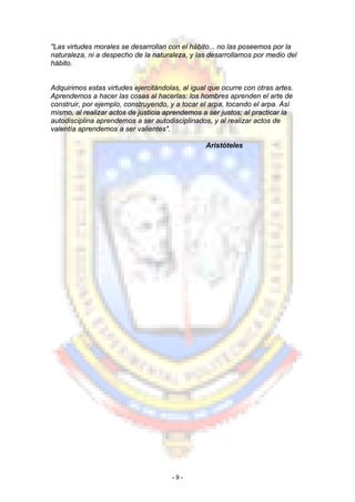 "Las virtudes morales se desarrollan con el hábito... no las poseemos por la
naturaleza, ni a despecho de la naturaleza, y las desarrollamos por medio del
hábito.
Adquirimos estas virtudes ejercitándolas, al igual que ocurre con otras artes.
Aprendemos a hacer las cosas al hacerlas: los hombres aprenden el arte de
construir, por ejemplo, construyendo, y a tocar el arpa, tocando el arpa. Así
mismo, al realizar actos de justicia aprendemos a ser justos; al practicar la
autodisciplina aprendemos a ser autodisciplinados, y al realizar actos de
valentía aprendemos a ser valientes".
Aristóteles
- 9 -
 