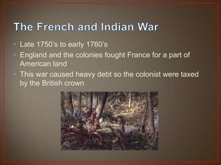 • Late 1750’s to early 1760’s
• England and the colonies fought France for a part of
  American land
• This war caused heavy debt so the colonist were taxed
  by the British crown
 