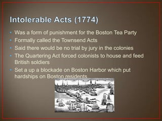 • Was a form of punishment for the Boston Tea Party
• Formally called the Townsend Acts
• Said there would be no trial by jury in the colonies
• The Quartering Act forced colonists to house and feed
  British soldiers
• Set a up a blockade on Boston Harbor which put
  hardships on Boston residents
 