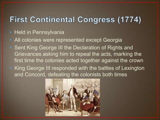 • Held in Pennsylvania
• All colonies were represented except Georgia
• Sent King George III the Declaration of Rights and
  Grievances asking him to repeal the acts, marking the
  first time the colonies acted together against the crown
• King George III responded with the battles of Lexington
  and Concord, defeating the colonists both times
 