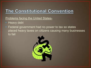 Problems facing the United States-
• Heavy debt
• Federal government had no power to tax so states
  placed heavy taxes on citizens causing many businesses
  to fail
 
