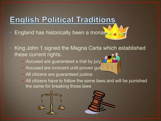 • England has historically been a monarchy

• King John 1 signed the Magna Carta which established
  these current rights:
    •   Accused are guaranteed a trial by jury
    •   Accused are innocent until proven guilty
    •   All citizens are guaranteed justice
    •   All citizens have to follow the same laws and will be punished
        the same for breaking those laws
 