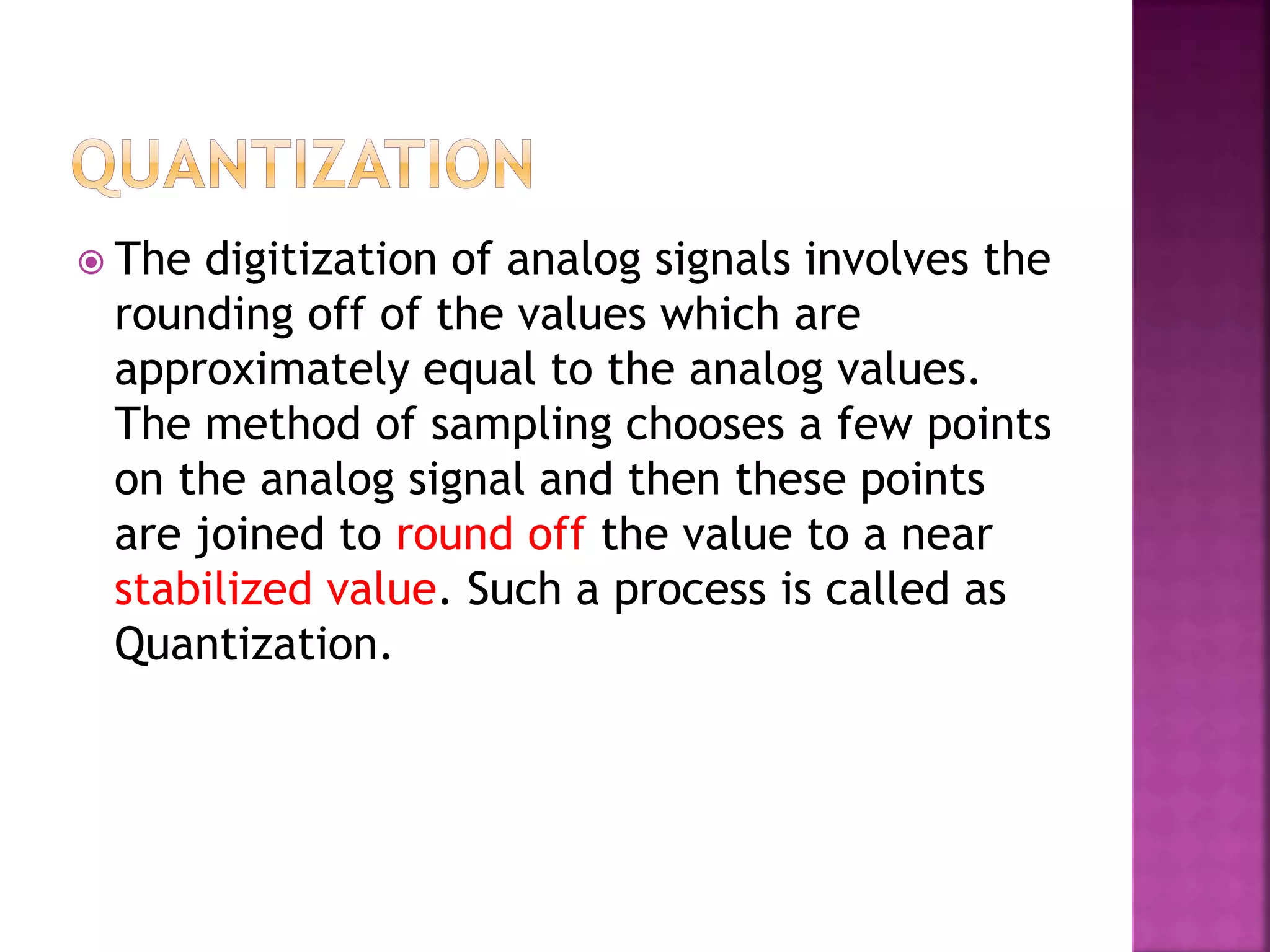  The digitization of analog signals involves the
rounding off of the values which are
approximately equal to the analog values.
The method of sampling chooses a few points
on the analog signal and then these points
are joined to round off the value to a near
stabilized value. Such a process is called as
Quantization.
 