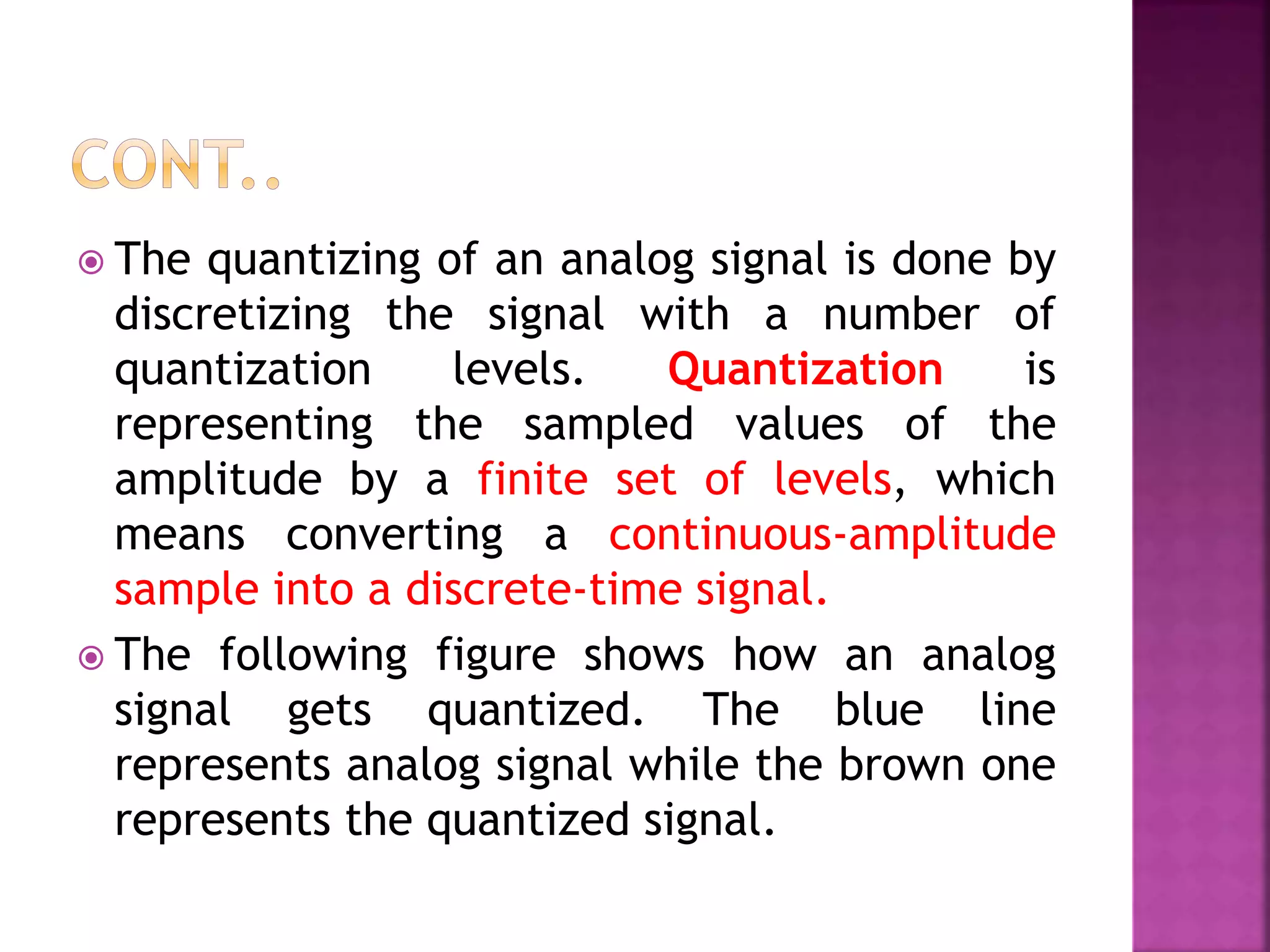  The quantizing of an analog signal is done by
discretizing the signal with a number of
quantization levels. Quantization is
representing the sampled values of the
amplitude by a finite set of levels, which
means converting a continuous-amplitude
sample into a discrete-time signal.
 The following figure shows how an analog
signal gets quantized. The blue line
represents analog signal while the brown one
represents the quantized signal.
 