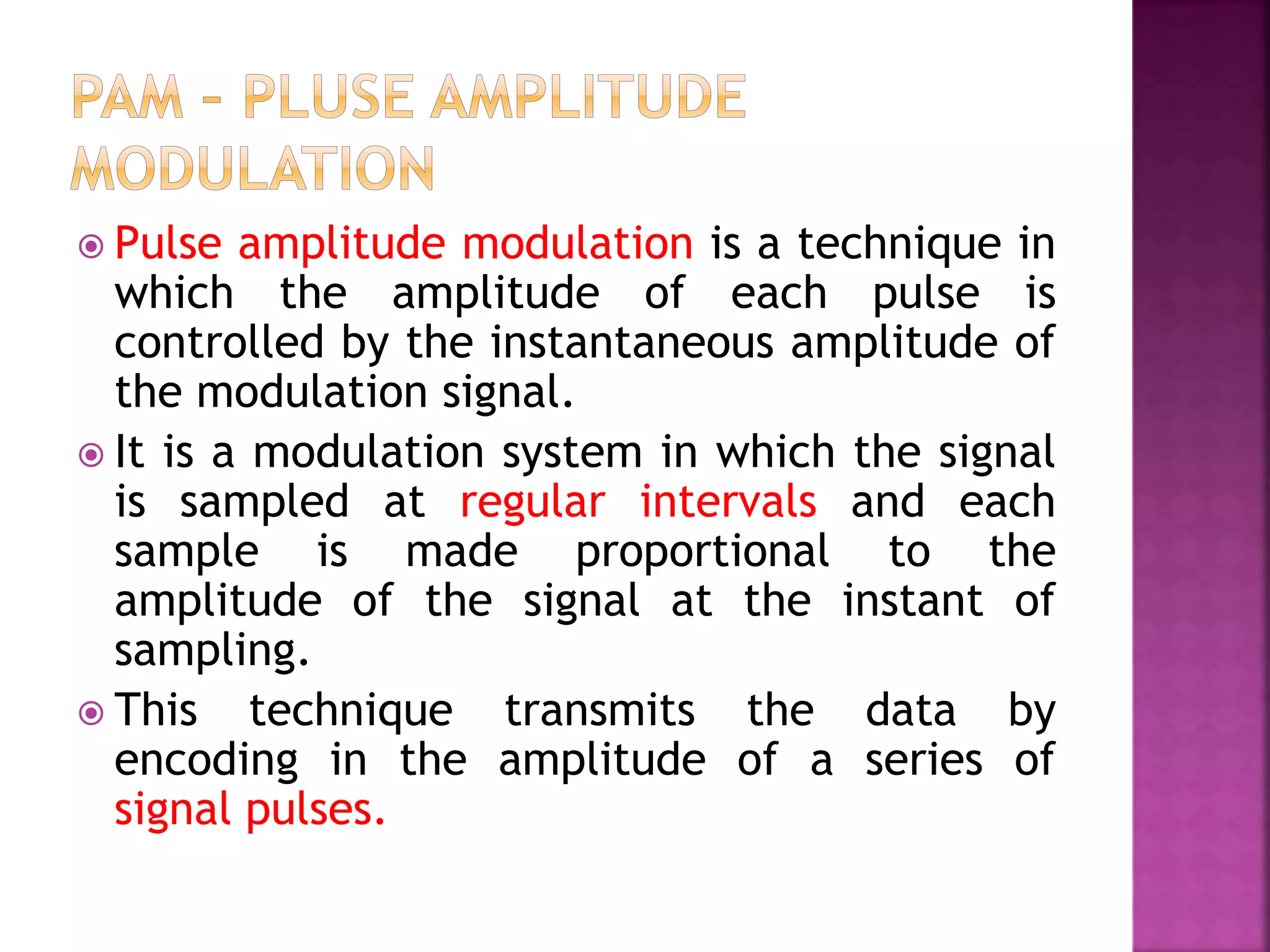  Pulse amplitude modulation is a technique in
which the amplitude of each pulse is
controlled by the instantaneous amplitude of
the modulation signal.
 It is a modulation system in which the signal
is sampled at regular intervals and each
sample is made proportional to the
amplitude of the signal at the instant of
sampling.
 This technique transmits the data by
encoding in the amplitude of a series of
signal pulses.
 