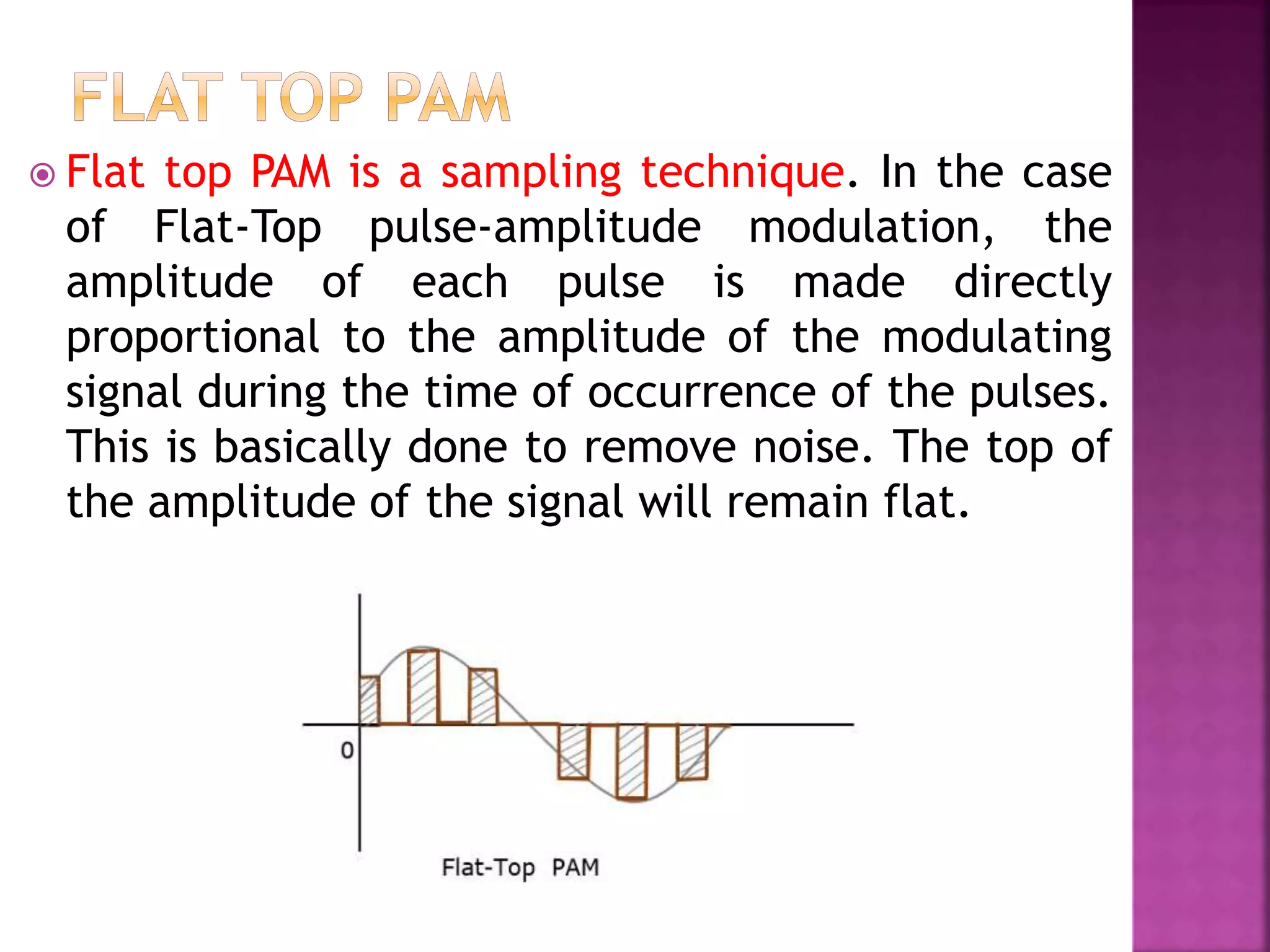  Flat top PAM is a sampling technique. In the case
of Flat-Top pulse-amplitude modulation, the
amplitude of each pulse is made directly
proportional to the amplitude of the modulating
signal during the time of occurrence of the pulses.
This is basically done to remove noise. The top of
the amplitude of the signal will remain flat.
 