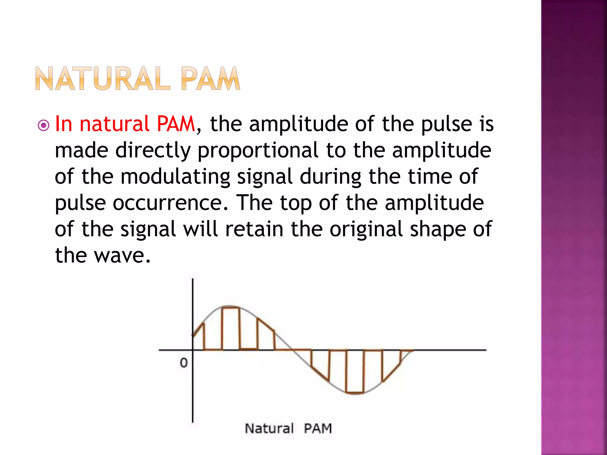  In natural PAM, the amplitude of the pulse is
made directly proportional to the amplitude
of the modulating signal during the time of
pulse occurrence. The top of the amplitude
of the signal will retain the original shape of
the wave.
 