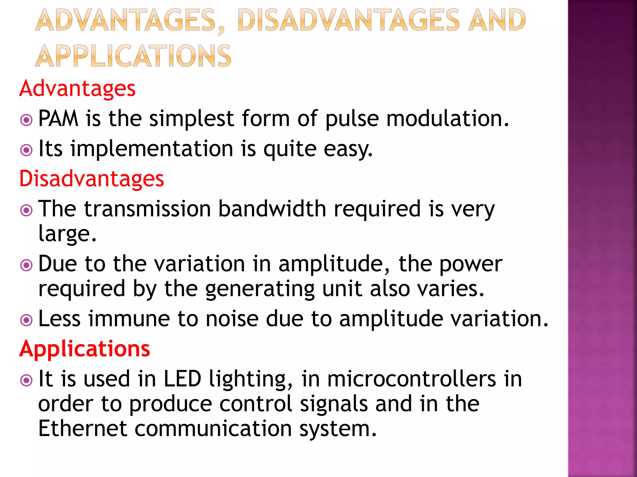 Advantages
 PAM is the simplest form of pulse modulation.
 Its implementation is quite easy.
Disadvantages
 The transmission bandwidth required is very
large.
 Due to the variation in amplitude, the power
required by the generating unit also varies.
 Less immune to noise due to amplitude variation.
Applications
 It is used in LED lighting, in microcontrollers in
order to produce control signals and in the
Ethernet communication system.
 