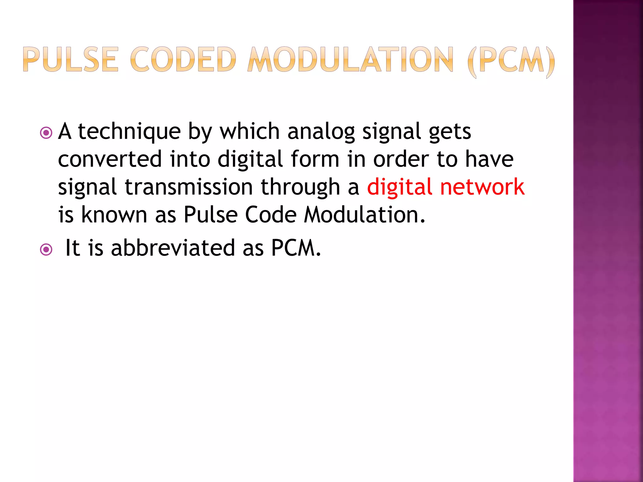  A technique by which analog signal gets
converted into digital form in order to have
signal transmission through a digital network
is known as Pulse Code Modulation.
 It is abbreviated as PCM.
 