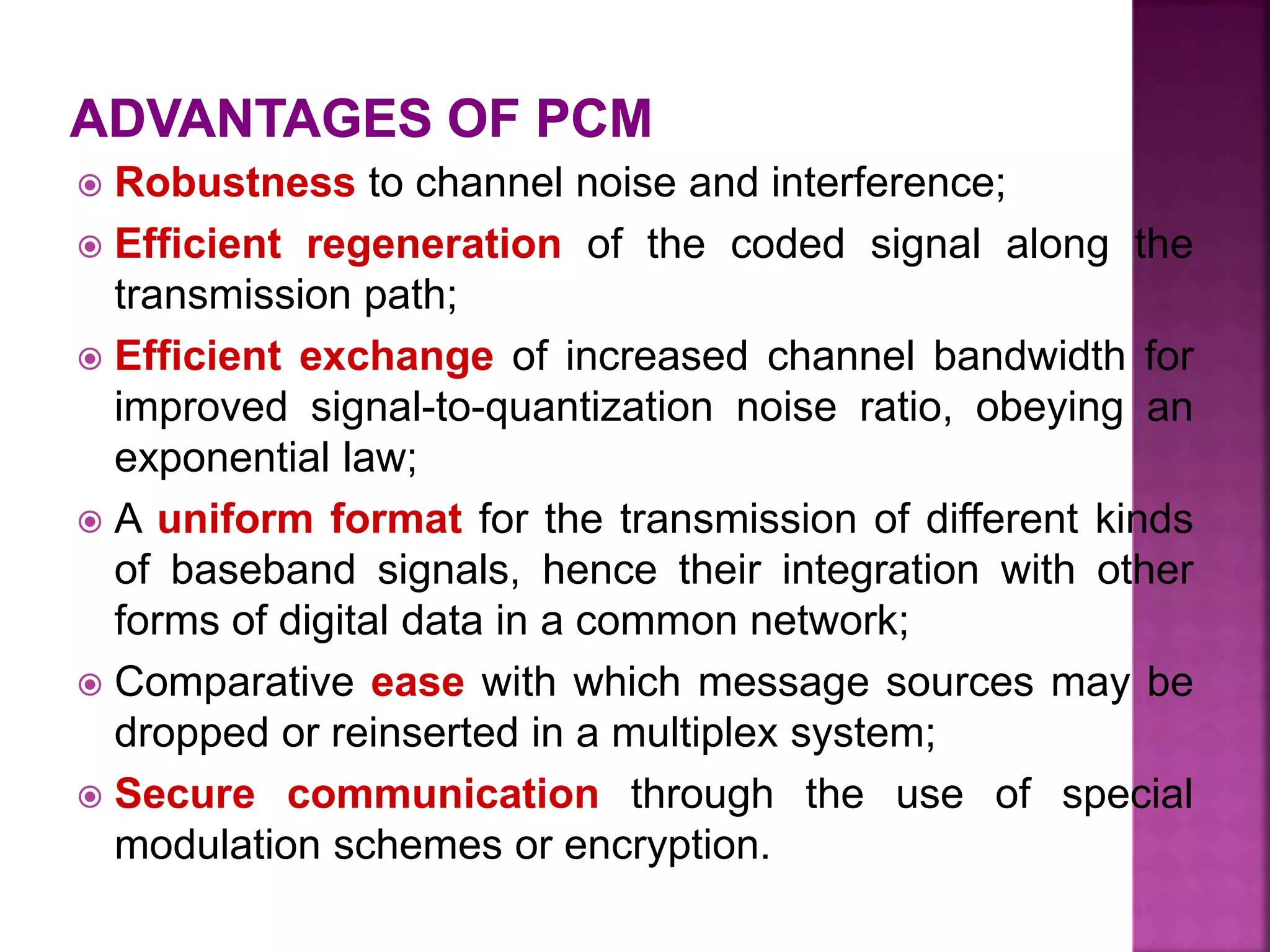  Robustness to channel noise and interference;
 Efficient regeneration of the coded signal along the
transmission path;
 Efficient exchange of increased channel bandwidth for
improved signal-to-quantization noise ratio, obeying an
exponential law;
 A uniform format for the transmission of different kinds
of baseband signals, hence their integration with other
forms of digital data in a common network;
 Comparative ease with which message sources may be
dropped or reinserted in a multiplex system;
 Secure communication through the use of special
modulation schemes or encryption.
 