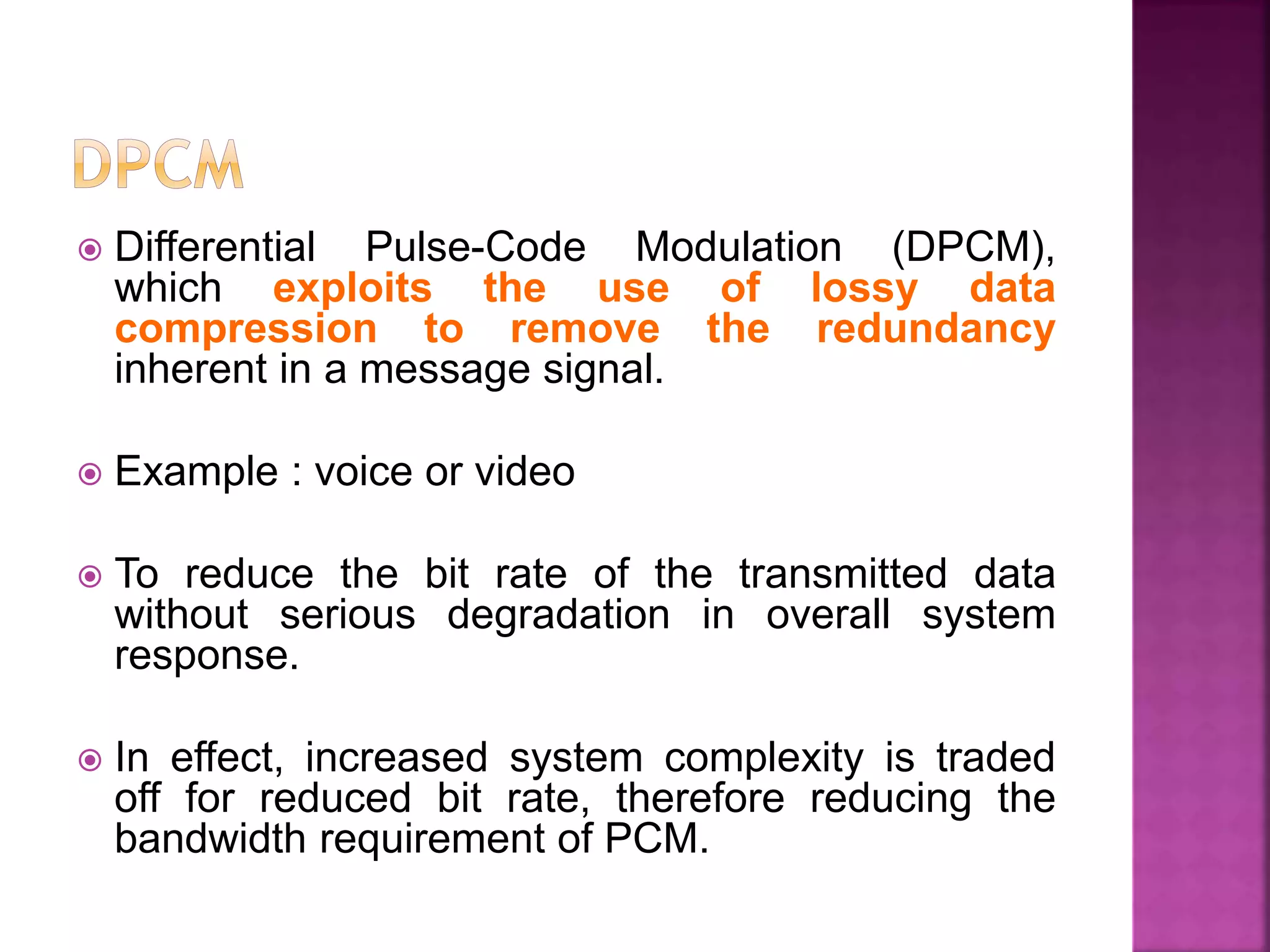  Differential Pulse-Code Modulation (DPCM),
which exploits the use of lossy data
compression to remove the redundancy
inherent in a message signal.
 Example : voice or video
 To reduce the bit rate of the transmitted data
without serious degradation in overall system
response.
 In effect, increased system complexity is traded
off for reduced bit rate, therefore reducing the
bandwidth requirement of PCM.
 