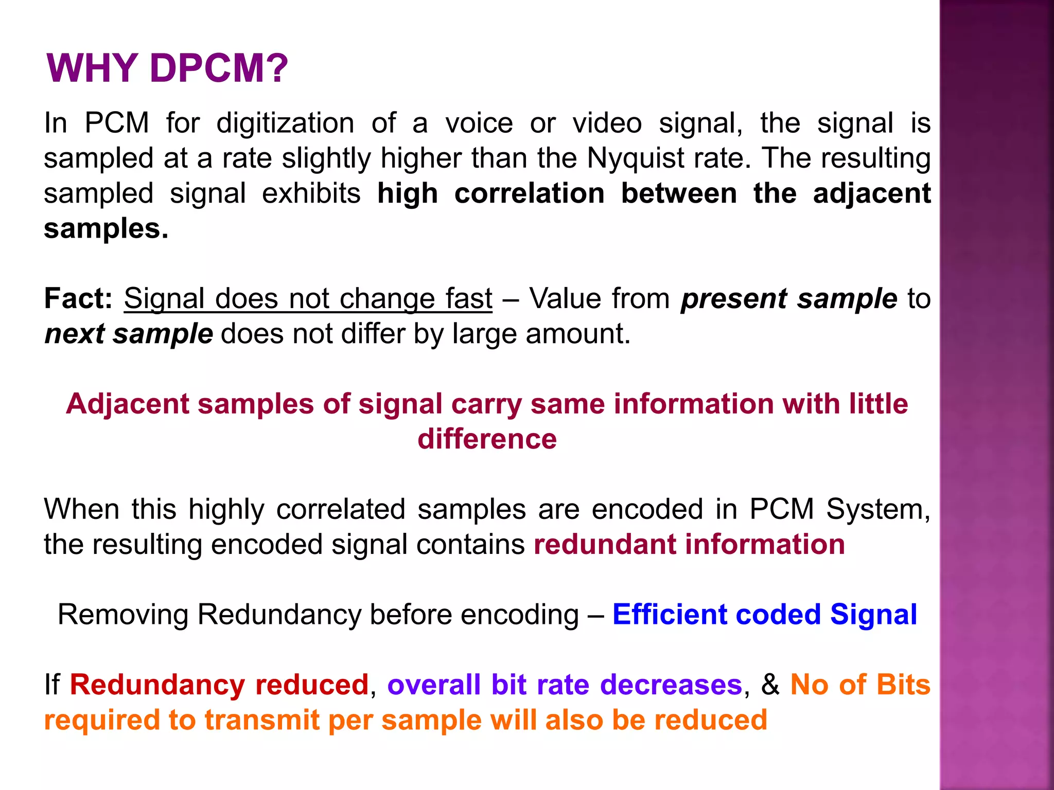 In PCM for digitization of a voice or video signal, the signal is
sampled at a rate slightly higher than the Nyquist rate. The resulting
sampled signal exhibits high correlation between the adjacent
samples.
Fact: Signal does not change fast – Value from present sample to
next sample does not differ by large amount.
Adjacent samples of signal carry same information with little
difference
When this highly correlated samples are encoded in PCM System,
the resulting encoded signal contains redundant information
Removing Redundancy before encoding – Efficient coded Signal
If Redundancy reduced, overall bit rate decreases, & No of Bits
required to transmit per sample will also be reduced
 