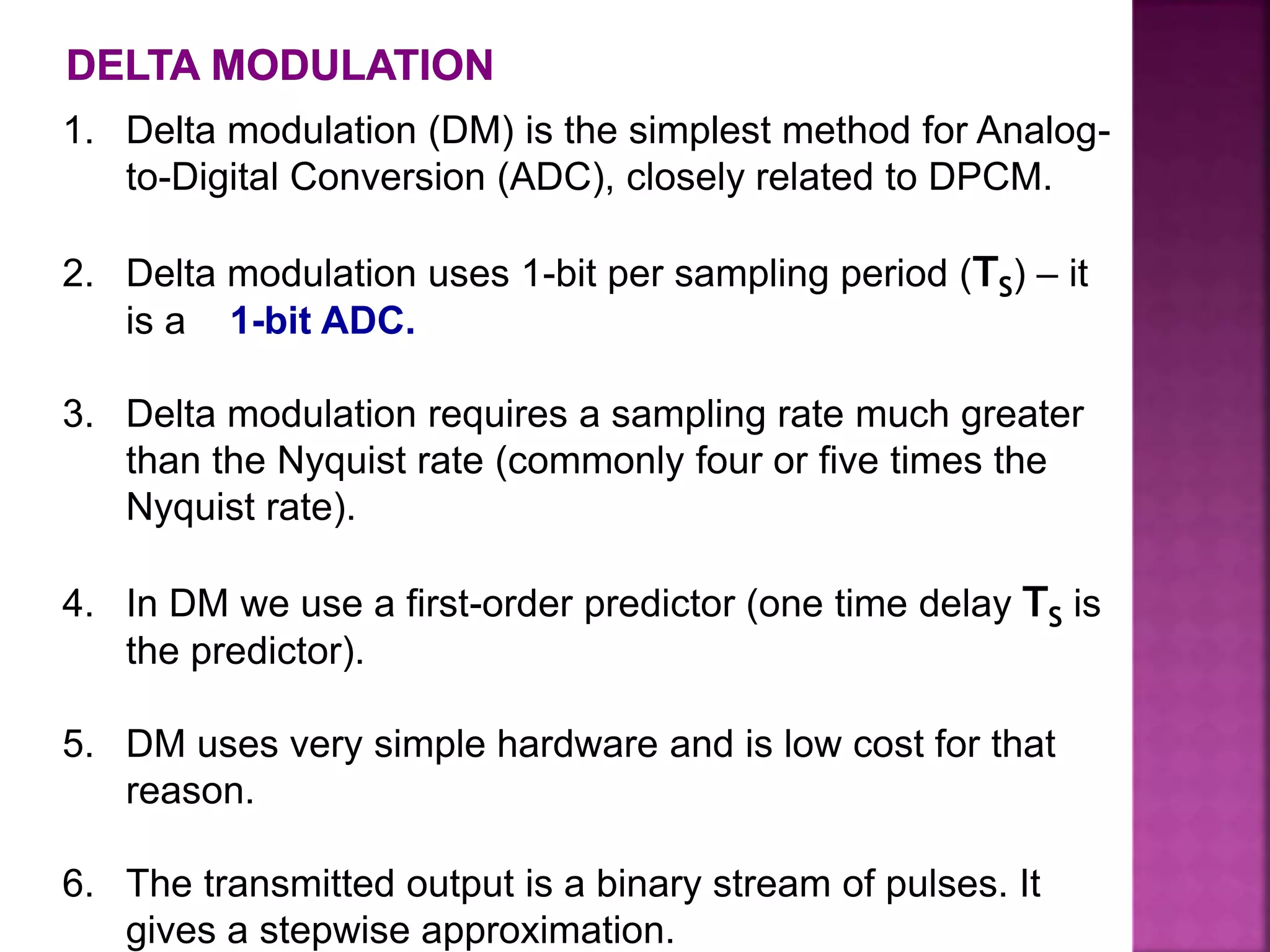 1. Delta modulation (DM) is the simplest method for Analog-
to-Digital Conversion (ADC), closely related to DPCM.
2. Delta modulation uses 1-bit per sampling period (TS) – it
is a 1-bit ADC.
3. Delta modulation requires a sampling rate much greater
than the Nyquist rate (commonly four or five times the
Nyquist rate).
4. In DM we use a first-order predictor (one time delay TS is
the predictor).
5. DM uses very simple hardware and is low cost for that
reason.
6. The transmitted output is a binary stream of pulses. It
gives a stepwise approximation.
 