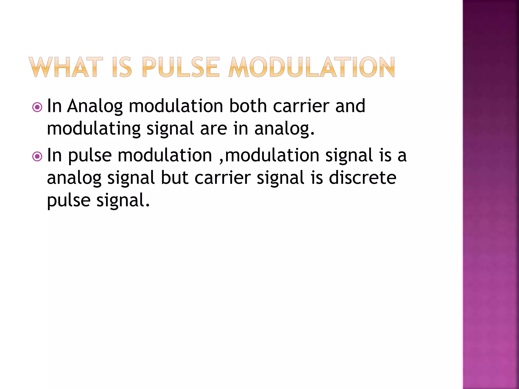  In Analog modulation both carrier and
modulating signal are in analog.
 In pulse modulation ,modulation signal is a
analog signal but carrier signal is discrete
pulse signal.
 