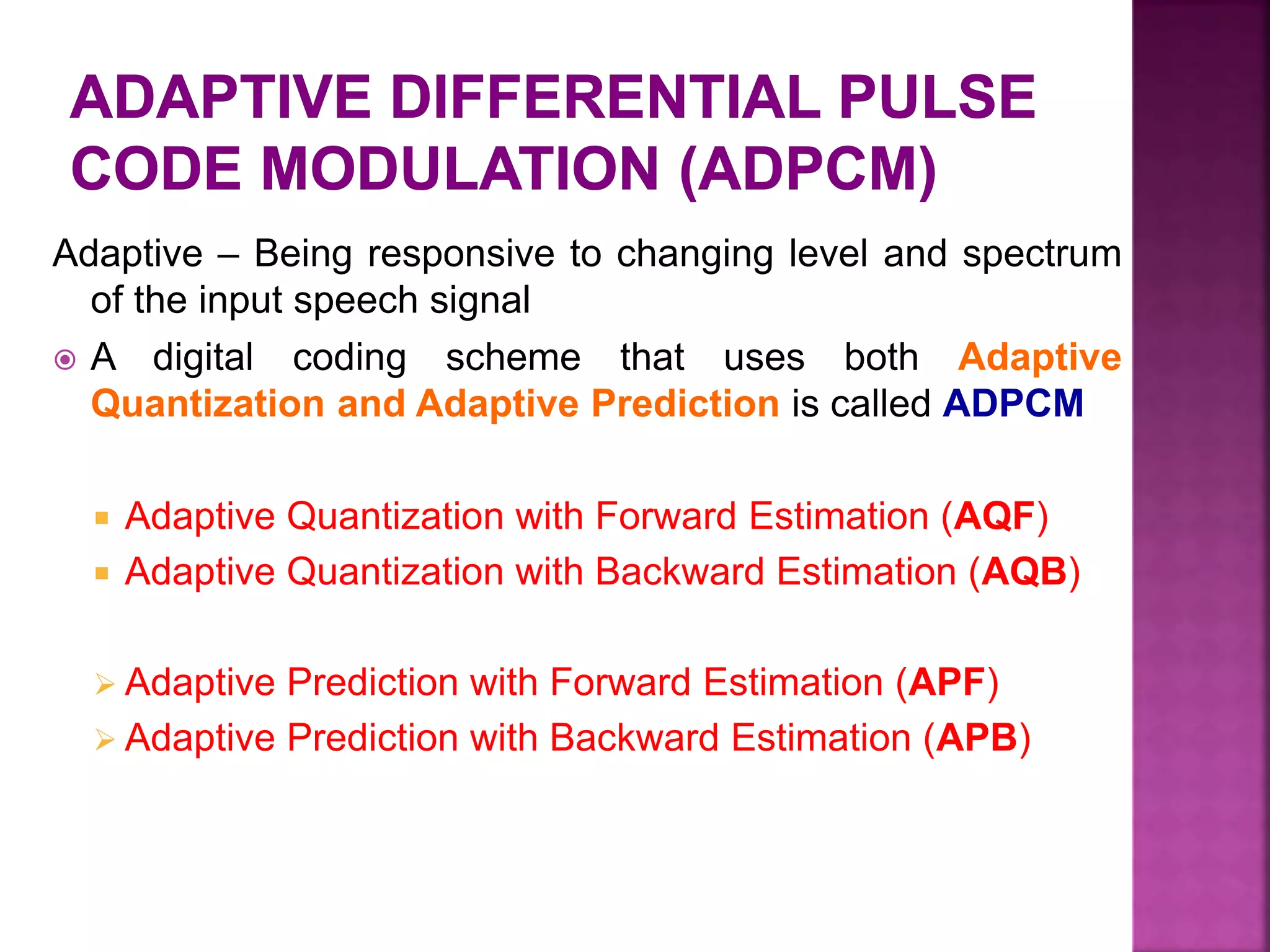 Adaptive – Being responsive to changing level and spectrum
of the input speech signal
 A digital coding scheme that uses both Adaptive
Quantization and Adaptive Prediction is called ADPCM
 Adaptive Quantization with Forward Estimation (AQF)
 Adaptive Quantization with Backward Estimation (AQB)
 Adaptive Prediction with Forward Estimation (APF)
 Adaptive Prediction with Backward Estimation (APB)
 
