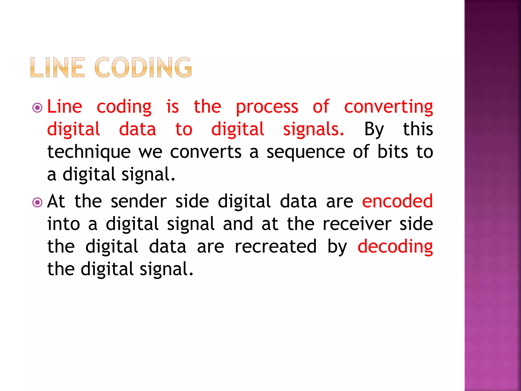  Line coding is the process of converting
digital data to digital signals. By this
technique we converts a sequence of bits to
a digital signal.
 At the sender side digital data are encoded
into a digital signal and at the receiver side
the digital data are recreated by decoding
the digital signal.
 