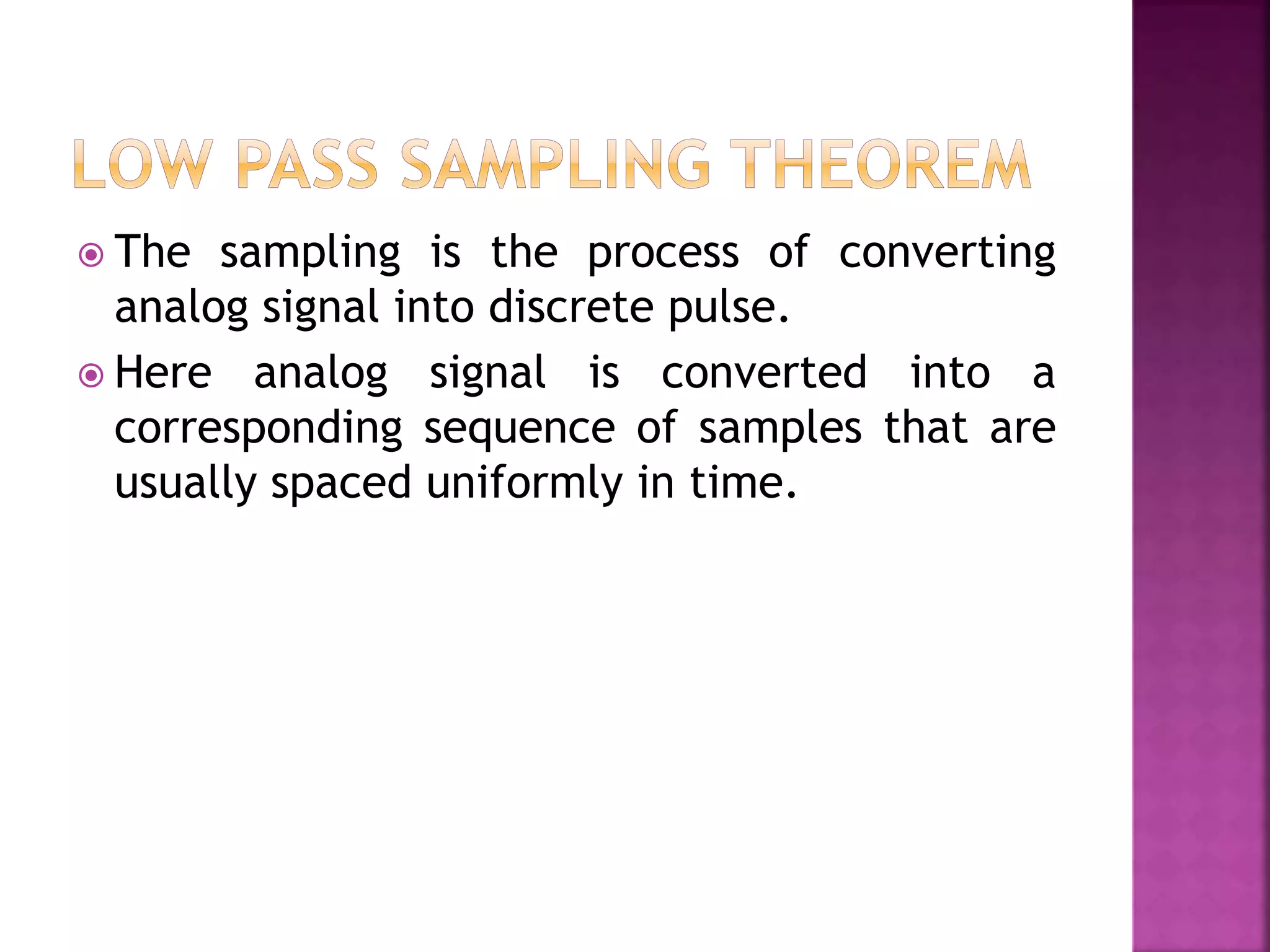  The sampling is the process of converting
analog signal into discrete pulse.
 Here analog signal is converted into a
corresponding sequence of samples that are
usually spaced uniformly in time.
 
