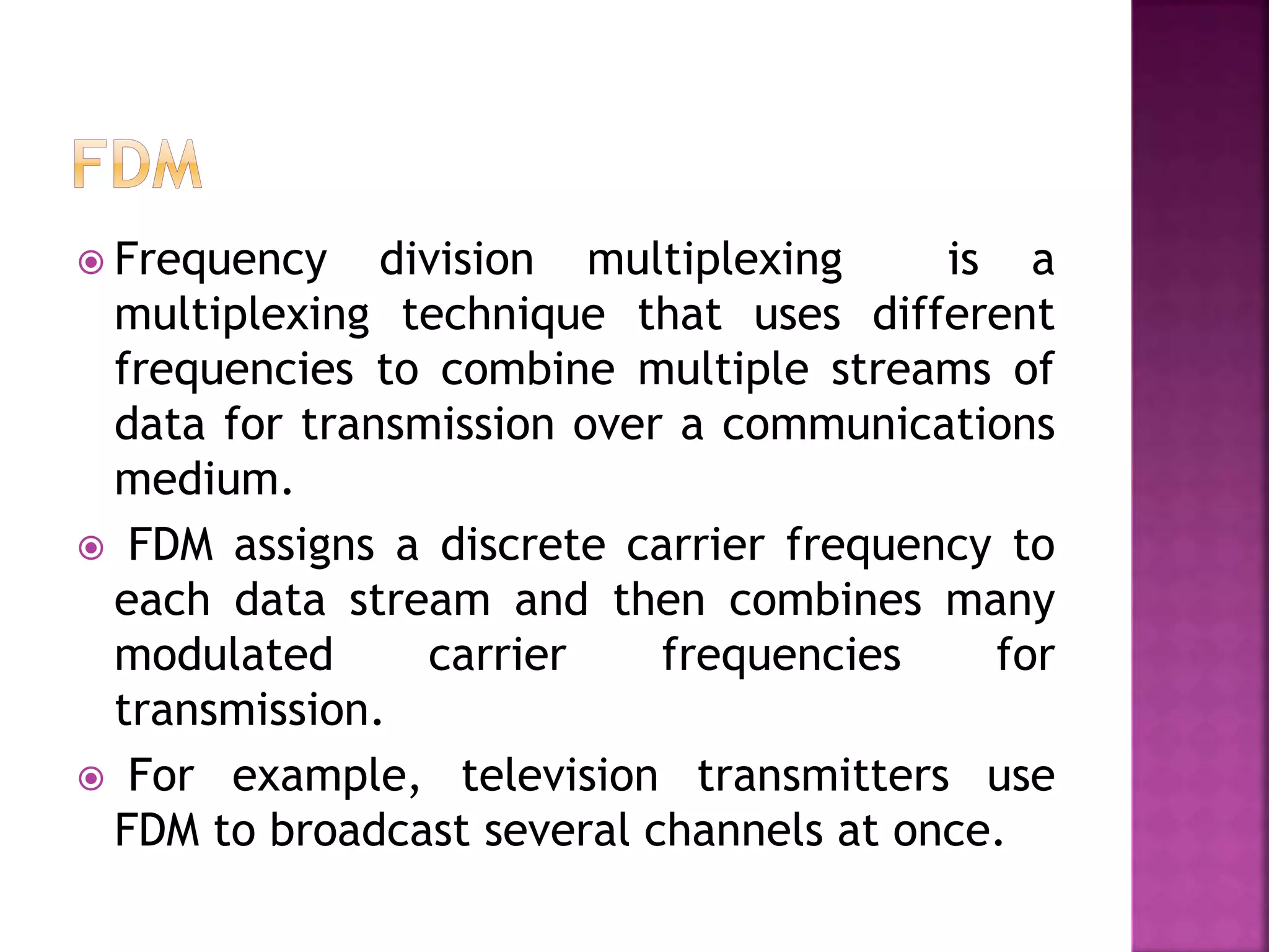  Frequency division multiplexing is a
multiplexing technique that uses different
frequencies to combine multiple streams of
data for transmission over a communications
medium.
 FDM assigns a discrete carrier frequency to
each data stream and then combines many
modulated carrier frequencies for
transmission.
 For example, television transmitters use
FDM to broadcast several channels at once.
 