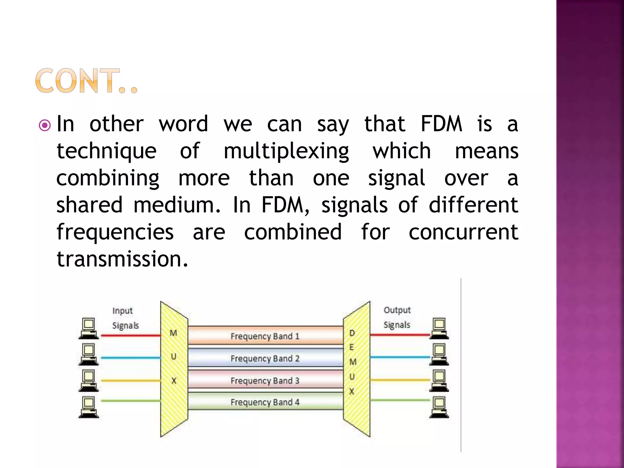  In other word we can say that FDM is a
technique of multiplexing which means
combining more than one signal over a
shared medium. In FDM, signals of different
frequencies are combined for concurrent
transmission.
 