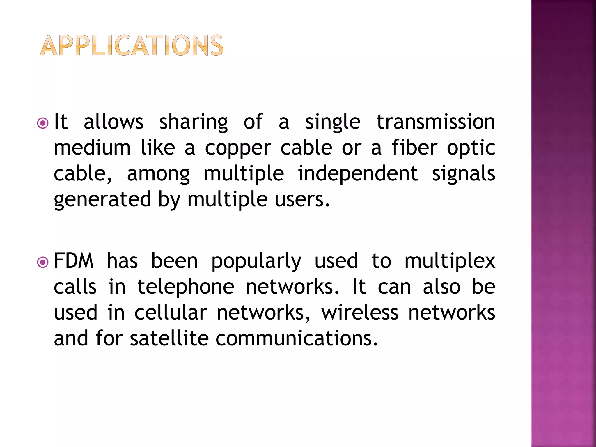  It allows sharing of a single transmission
medium like a copper cable or a fiber optic
cable, among multiple independent signals
generated by multiple users.
 FDM has been popularly used to multiplex
calls in telephone networks. It can also be
used in cellular networks, wireless networks
and for satellite communications.
 