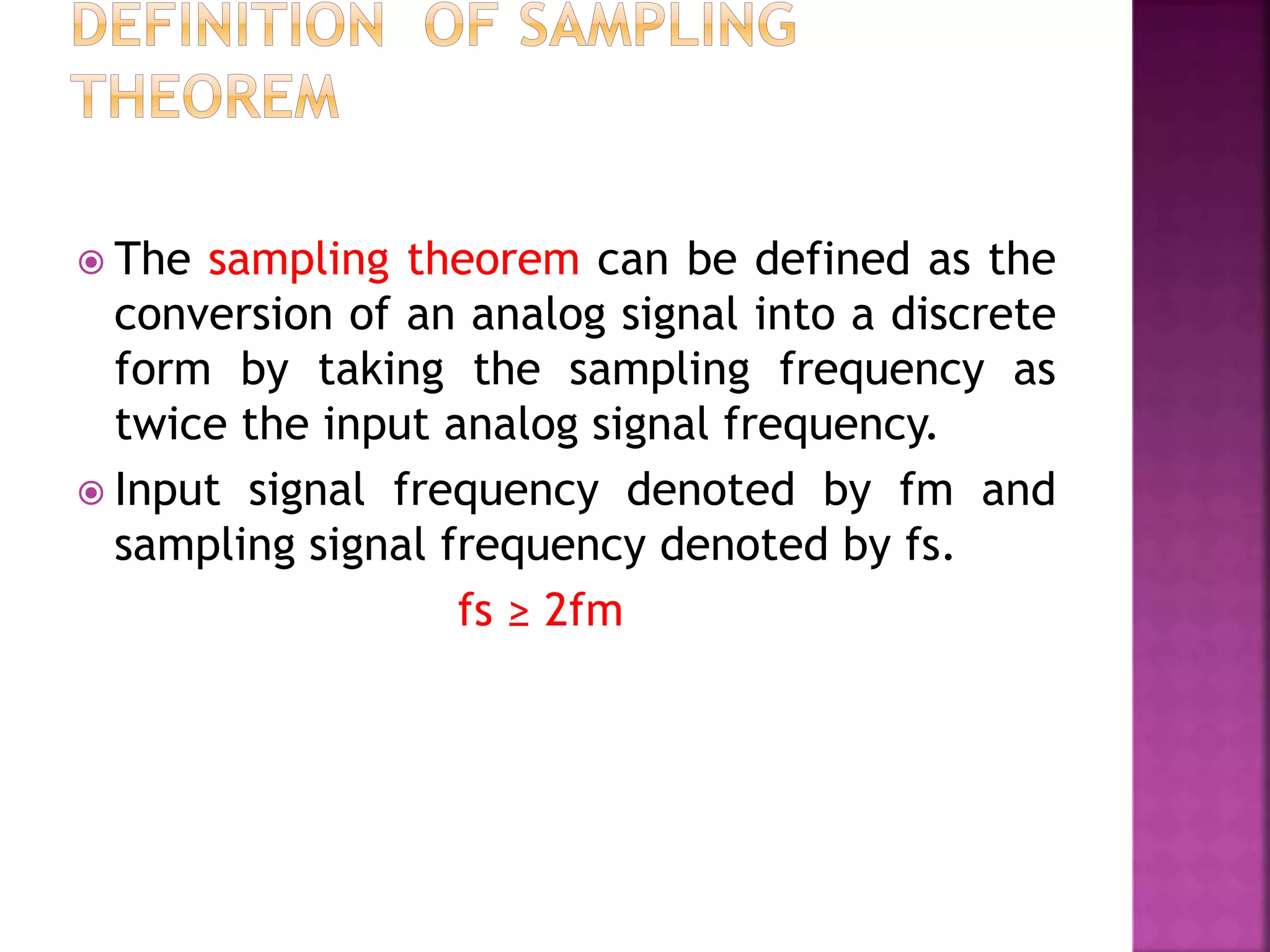  The sampling theorem can be defined as the
conversion of an analog signal into a discrete
form by taking the sampling frequency as
twice the input analog signal frequency.
 Input signal frequency denoted by fm and
sampling signal frequency denoted by fs.
fs ≥ 2fm
 