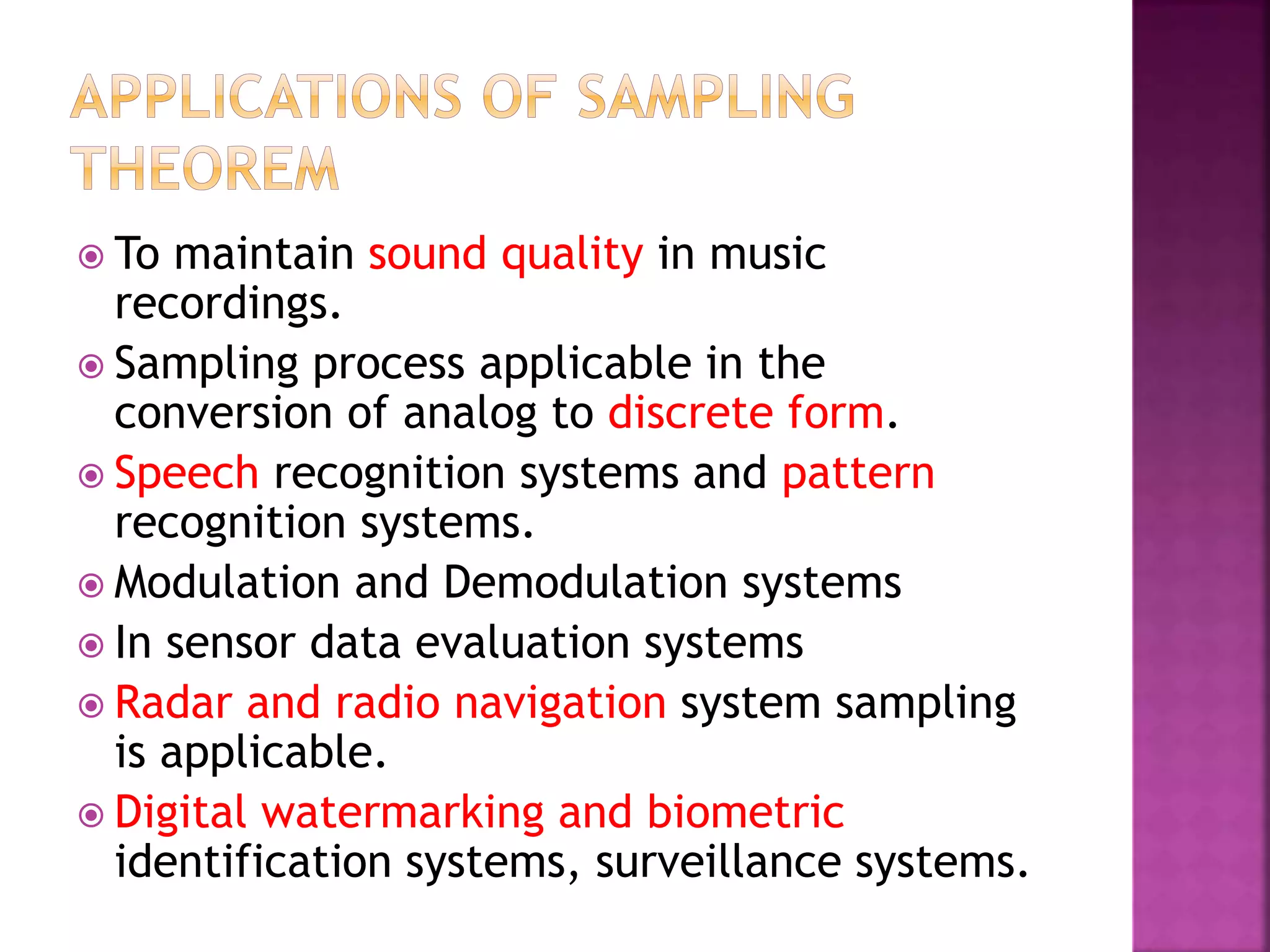  To maintain sound quality in music
recordings.
 Sampling process applicable in the
conversion of analog to discrete form.
 Speech recognition systems and pattern
recognition systems.
 Modulation and Demodulation systems
 In sensor data evaluation systems
 Radar and radio navigation system sampling
is applicable.
 Digital watermarking and biometric
identification systems, surveillance systems.
 