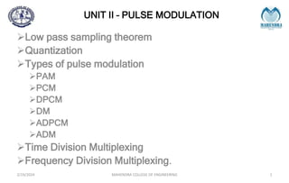 UNIT II – PULSE MODULATION
Low pass sampling theorem
Quantization
Types of pulse modulation
PAM
PCM
DPCM
DM
ADPCM
ADM
Time Division Multiplexing
Frequency Division Multiplexing.
2/19/2024 MAHENDRA COLLEGE OF ENGINEERING 1
 