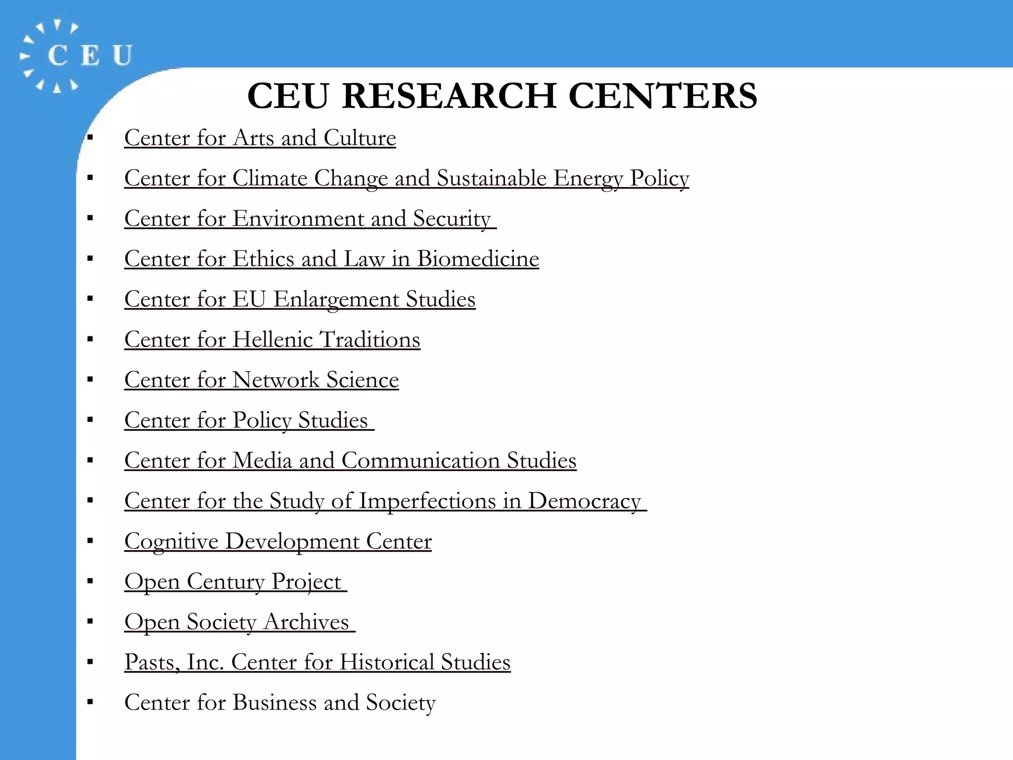 CEU RESEARCH CENTERS Center for Arts and Culture Center for Climate Change and Sustainable Energy Policy Center for Environment and Security  Center for Ethics and Law in Biomedicine Center for EU Enlargement Studies Center for Hellenic Traditions Center for Network Science Center for Policy Studies  Center for Media and Communication Studies Center for the Study of Imperfections in Democracy  Cognitive Development Center Open Century Project   Open Society Archives   Pasts, Inc. Center for Historical Studies Center for Business and Society 