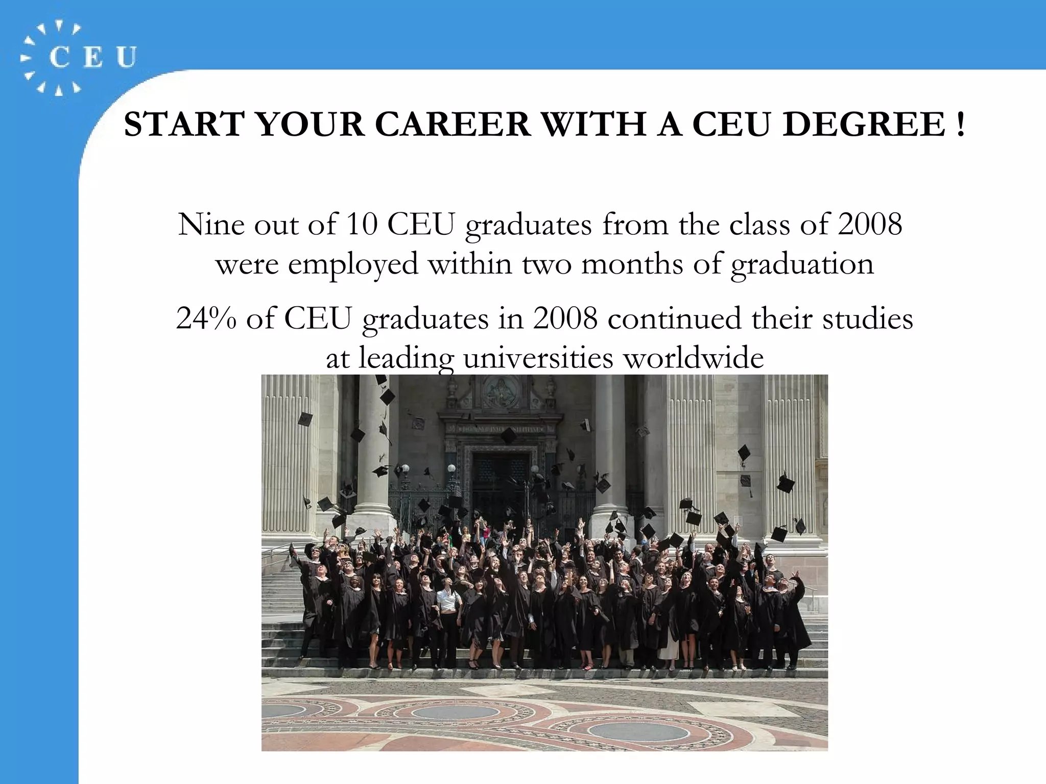 START YOUR CAREER WITH  A  CEU DEGREE !   Nine out of 10  CEU graduates  from the class of 2008   were  employe d  within two months  of  graduation 24% of CEU graduates in 2008 continued  their  studies at leading universities worldwide 