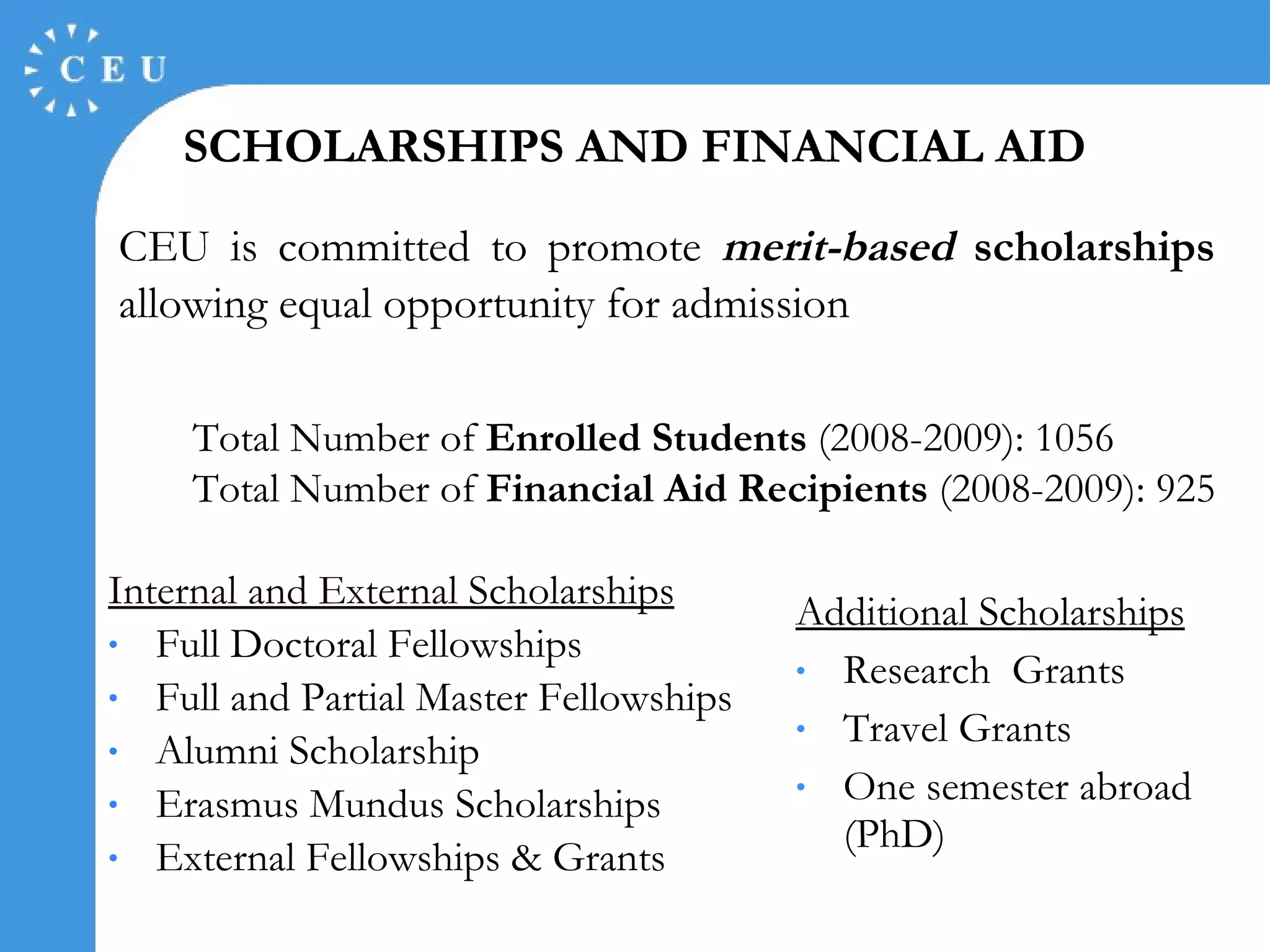 CEU is committed to promote  merit-based  scholarships  allowing equal opportunity for admission Internal and External S cholarships Full Doctoral Fellowships Full and Partial Master Fellowships Alumni Scholarship Erasmus Mundus Scholarships External Fellowships & Grants Additional Scholarships Research  Grants Travel Grants One semester abroad (PhD) SCHOLARSHIPS AND FINANCIAL AID Total Number of  Enrolled Students  (2008-2009): 1056 Total Number of  Financial Aid Recipients  (2008-2009): 925 