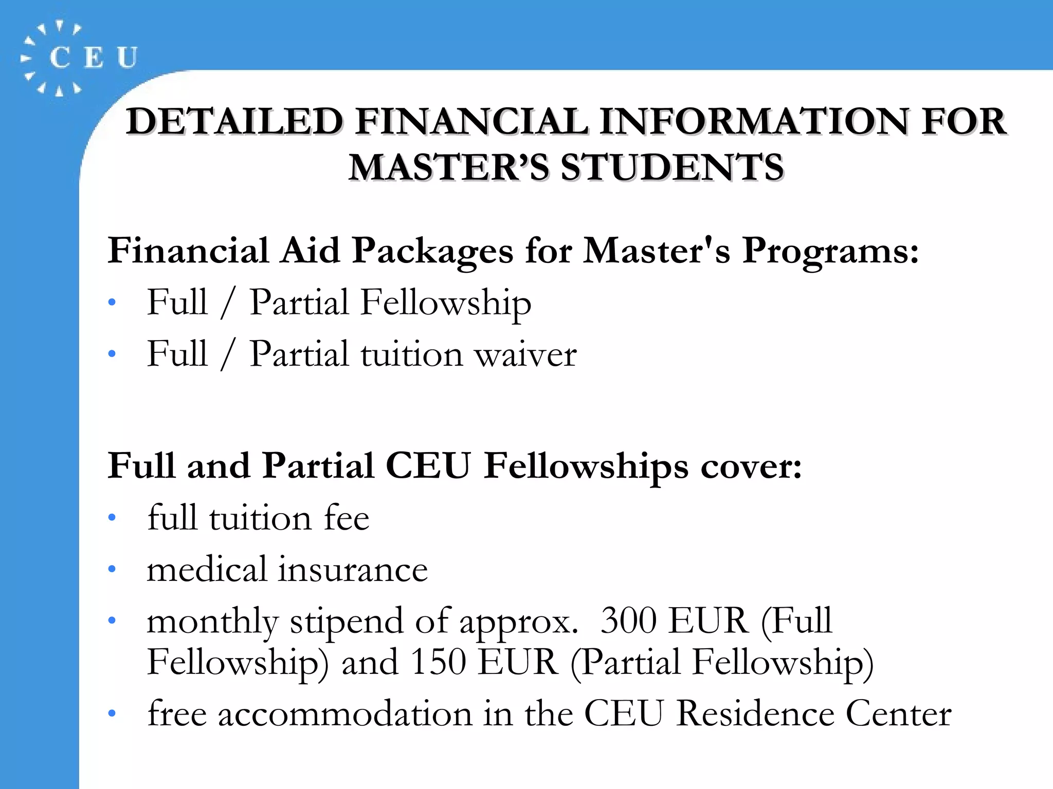DETAILED FINANCIAL INFORMATION FOR MASTER’S STUDENT S Financial Aid Packages for Master's Programs:   Full / Partial Fellowship Full / Partial tuition waiver  Full and Partial CEU Fellowships cover: full tuition fee  medical insurance  monthly stipend of approx.  300 EUR (Full Fellowship) and 150 EUR (Partial Fellowship)  free accommodation in the CEU Residence Center 
