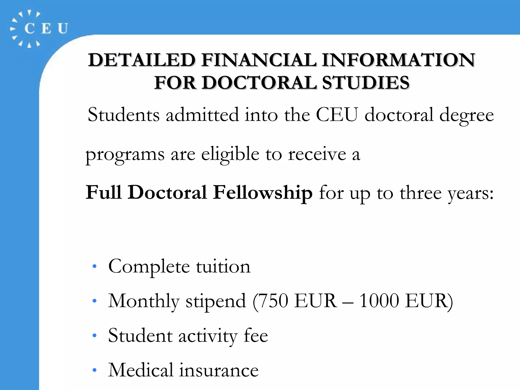 DETAILED FINANCIAL INFORMATION FOR DOCTORAL STUDIES Students admitted into  the CEU doctoral   degree p rogram s  are eligible to receive  a F ull Doctoral  F ellowship  for  up to  three years :  C omplete tuition  Monthly stipend (750 EUR – 1000 EUR) S tudent activity fee M edical insurance 