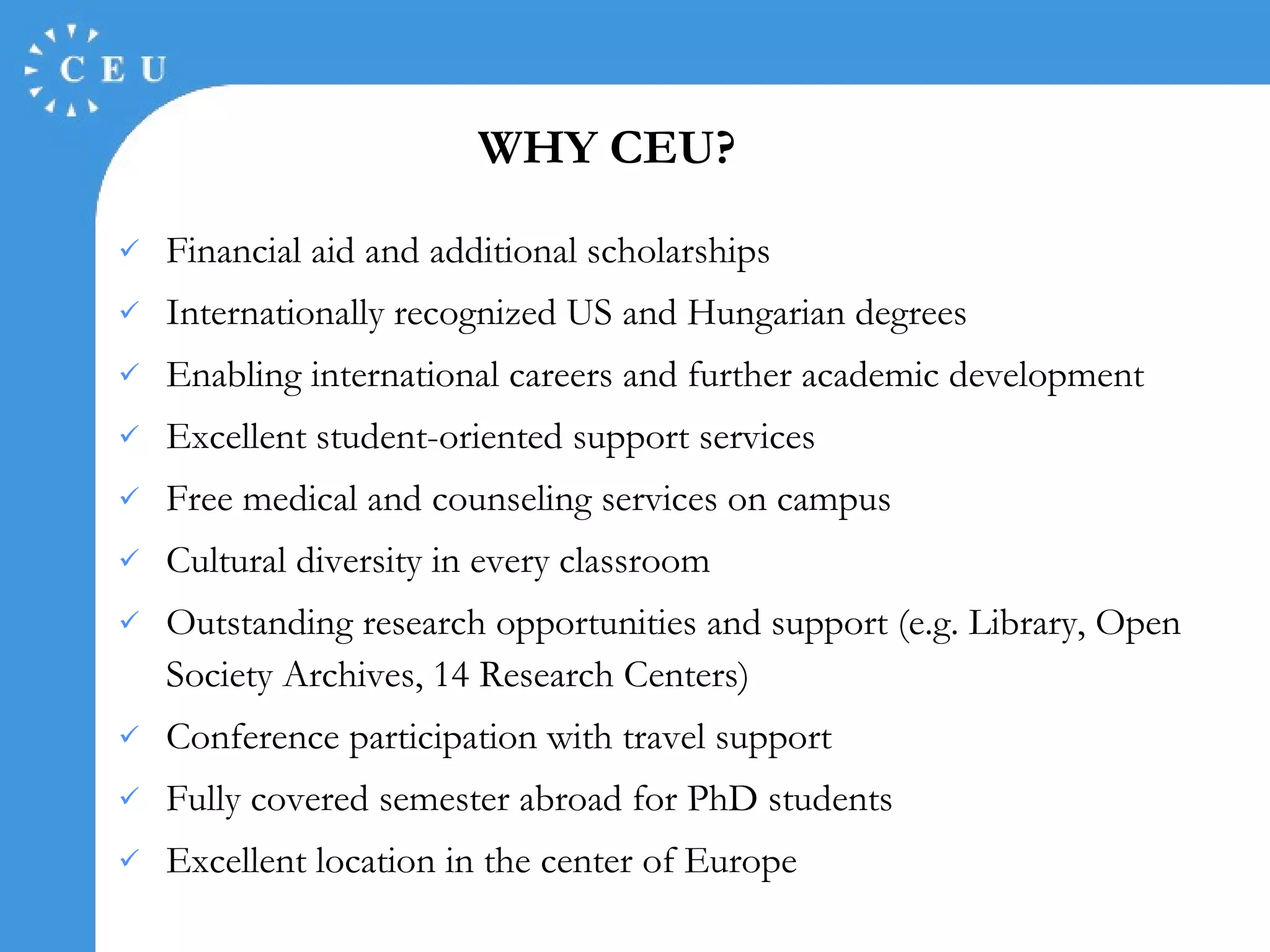 WHY CEU ? Fina n cial  aid and additional scholarships Internationally recognized US and Hungarian degrees  Enabling international careers and further academic development  Excellent student-oriented support services  Free medical and counseling services on campus Cultural diversity in every classroom Outstanding research opportunities and support (e.g. Library, Open Society Archives, 14 Research Centers) Conference participation with travel support Fully covered semester abroad for PhD students Excellent location in the center of Europe 