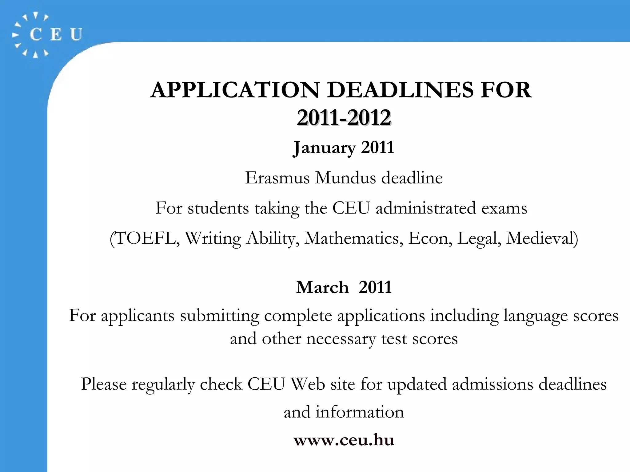 APPLICATION DEADLINES FOR  2011-2012 January   20 11 Erasmus Mundus deadline For students taking the CEU administrated exams  (TOEFL, Writing Ability, Mathematics, Econ, Legal, Medieval) March  20 11 For applicants submitting complete applications including language scores and other necessary test scores Please regularly check CEU Web site for updated admissions deadlines and information www.ceu.hu 