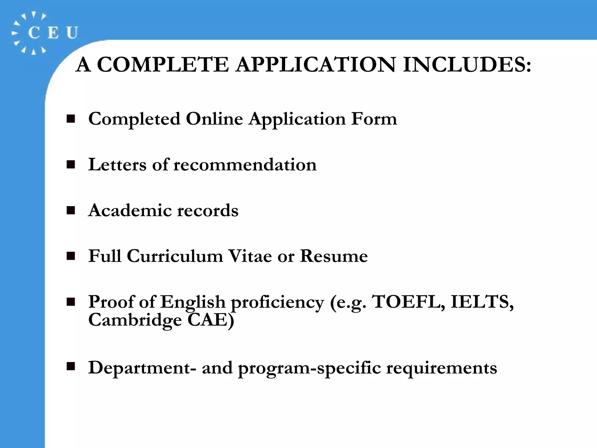A  COMPLETE APPLICATION INCLUDES: Completed Online Application Form Letters of recommendation Academic records Full Curriculum Vitae or Resume Proof of English proficiency (e.g.   TOEFL,  IELTS , Cambridge CAE) Department- and program-specific requirements   