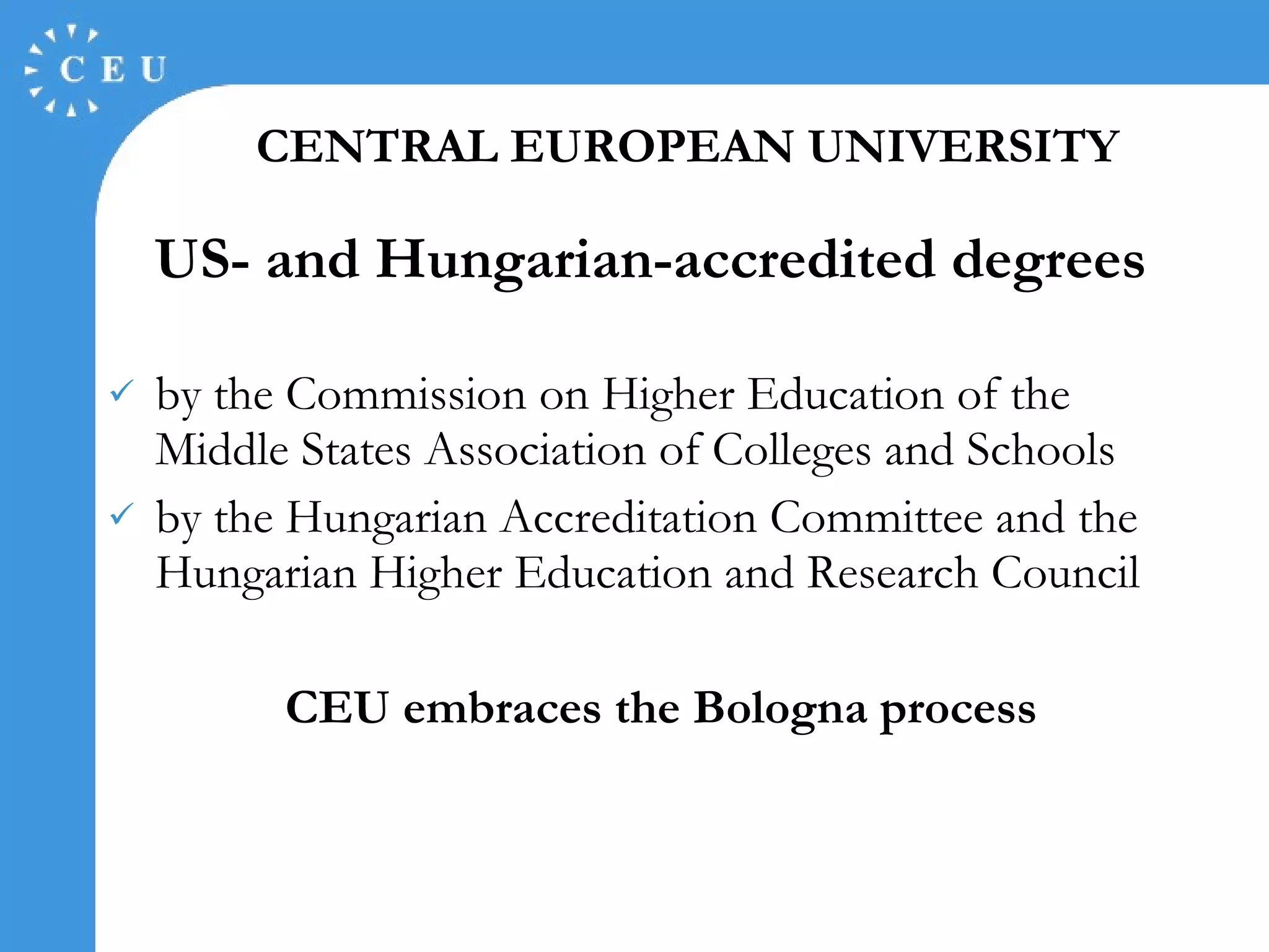 US- and Hungarian-accredited degrees by the Commission on Higher Education of the Middle States Association of Colleges and Schools by the Hungarian Accreditation Committee and the Hungarian Higher Education and Research Council CEU embraces the Bologna process CENTRAL EUROPEAN UNIVERSITY 