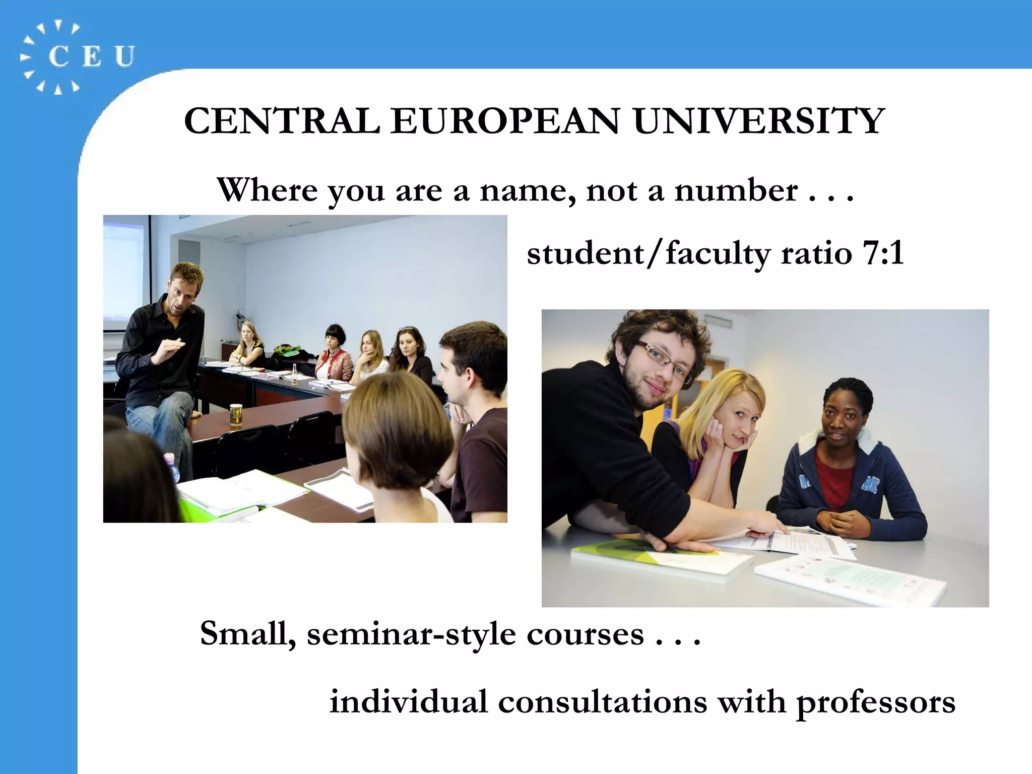   CENTRAL EUROPEAN UNIVERSITY   Where you are a name, not a number . . . student/faculty ratio 7:1 Small, seminar-style courses . . . individual consultations with professors 