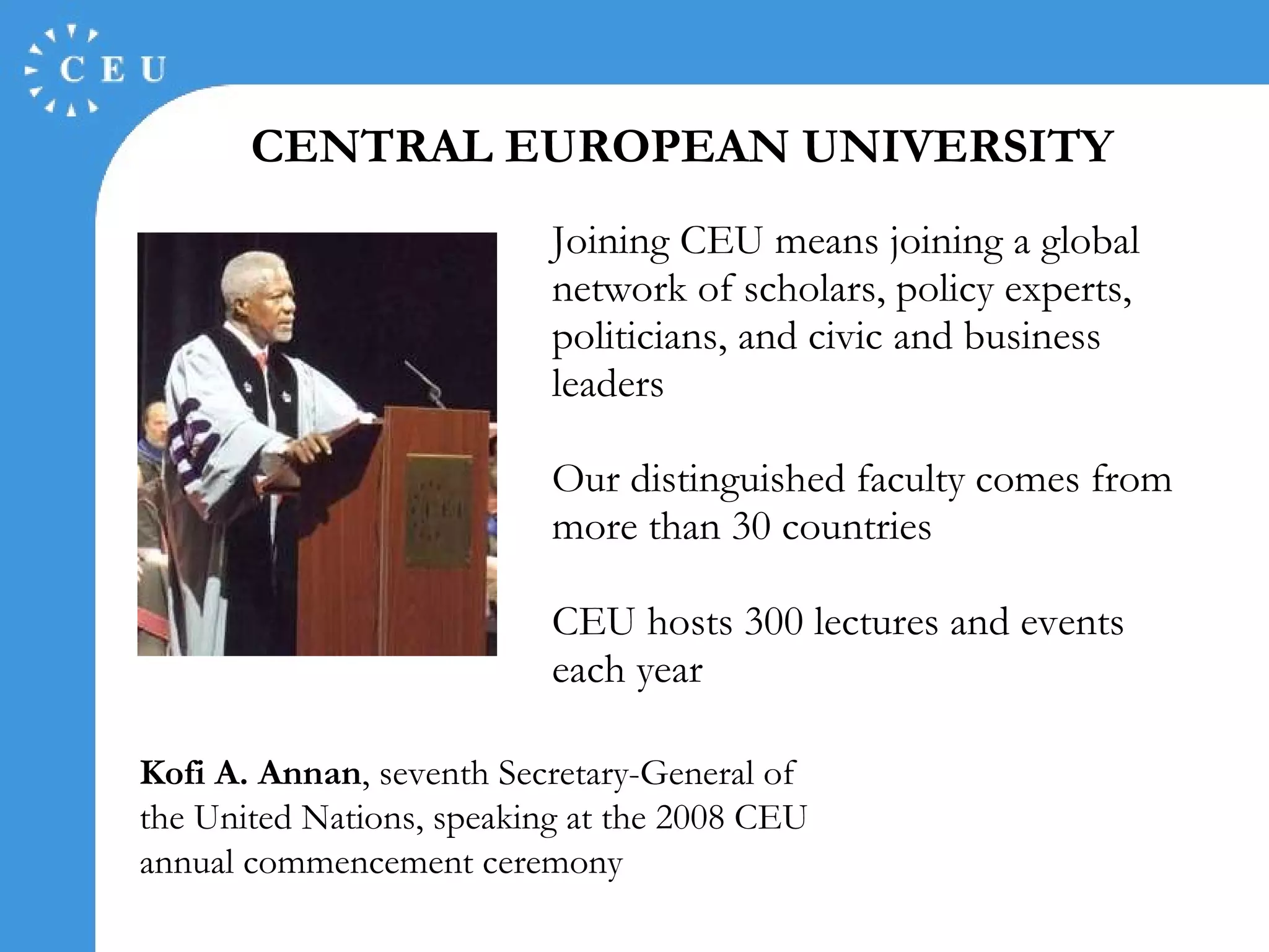 Joining CEU means joining a global network of scholars, policy experts, politicians, and civic and business leaders   Our distinguished faculty comes from more than 30 countries CEU hosts 300 lectures and events each year Kofi A. Annan , seventh Secretary-General of the United Nations, speaking at the 2008 CEU annual commencement ceremony CENTRAL EUROPEAN UNIVERSITY 