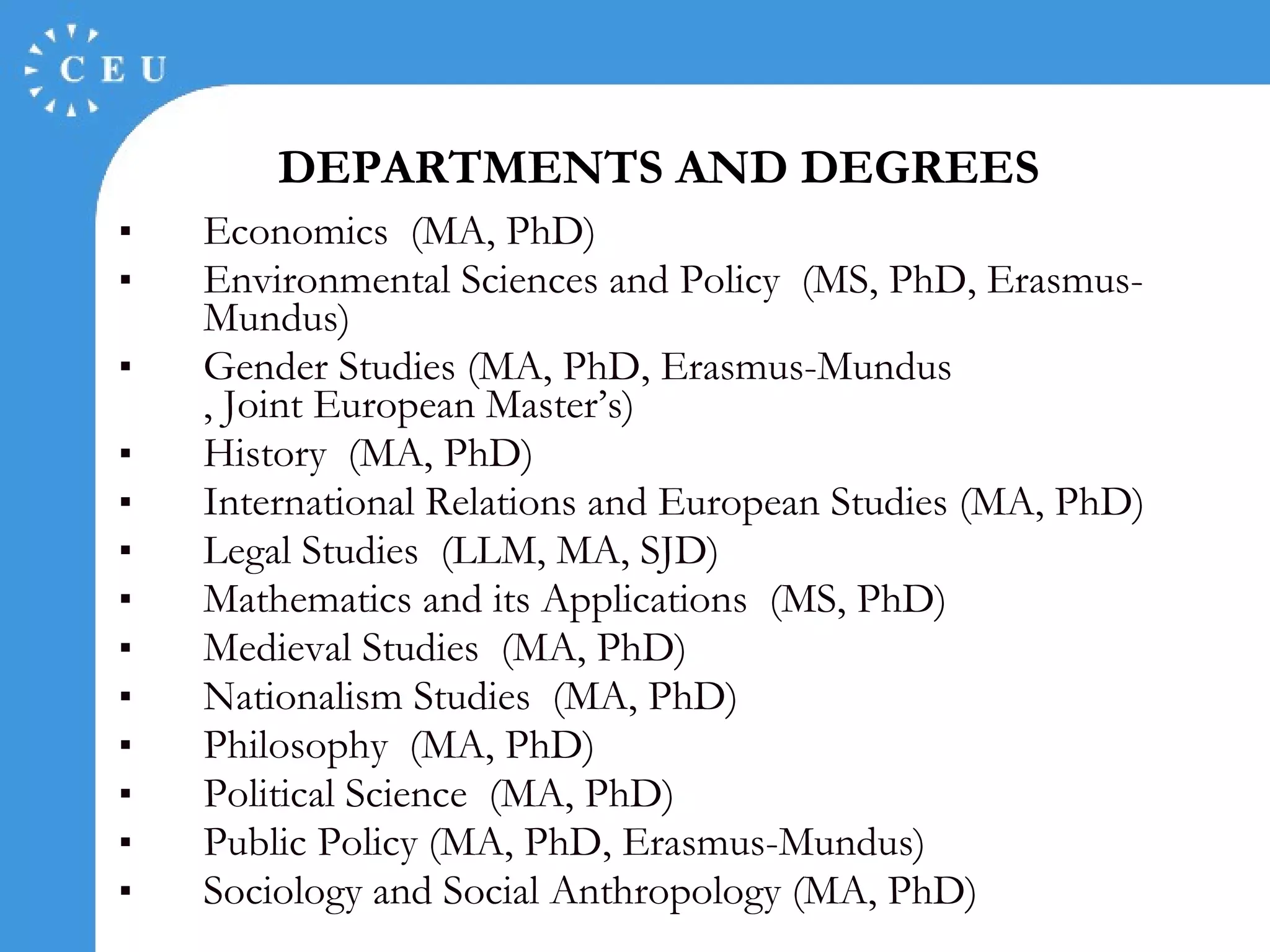 Economics  (MA, PhD)  Environmental Sciences and Policy  (MS, PhD, Erasmus- Mundus )  Gender Studies (MA, PhD, Erasmus- Mundus , Joint European Master’s)  History  (MA, PhD)  International Relations and European Studies (MA, PhD) Legal Studies  (LLM, MA, SJD) Mathematics and its Applications  (MS, PhD)  Medieval Studies  (MA, PhD)  Nationalism Studies  (MA, PhD)  Philosophy  (MA, PhD)  Political Science  (MA, PhD)  Public Policy (MA, PhD, Erasmus- Mundus ) Sociology and Social Anthropology (MA, PhD) DEPARTMENTS AND DEGREES 