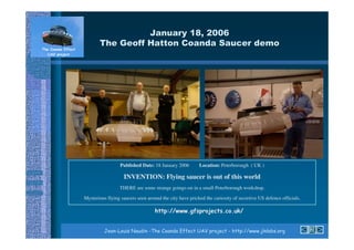 7               8 9:4;;,
                 <                                                                        6




                  Published Date: 18 January 2006        Location: Peterborough ( UK )

                   INVENTION: Flying saucer is out of this world
                 THERE are some strange goings-on in a small Peterborough workshop.

Mysterious flying saucers seen around the city have pricked the curiosity of secretive US defence officials.

                                       (3556 6 6 * !(           7   !       85


                                                            !
 