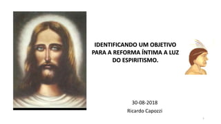 30-08-2018
Ricardo Capozzi
1
IDENTIFICANDO UM OBJETIVO
PARA A REFORMA ÍNTIMA A LUZ
DO ESPIRITISMO.
 