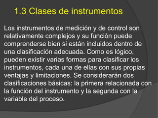 1.3 Clases de instrumentos
Los instrumentos de medición y de control son
relativamente complejos y su función puede
comprenderse bien si están incluidos dentro de
una clasificación adecuada. Como es lógico,
pueden existir varias formas para clasificar los
instrumentos, cada una de ellas con sus propias
ventajas y limitaciones. Se considerarán dos
clasificaciones básicas: la primera relacionada con
la función del instrumento y la segunda con la
variable del proceso.
 