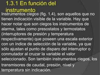 1.3.1 En función del
instrumento
Instrumentos ciegos (fig. 1.4), son aquellos que no
tienen indicación visible de la variable. Hay que
hacer notar que son ciegos los instrumentos de
alarma, tales como presostatos y termostatos
(interruptores de presión y temperatura
respectivamente) que poseen una escala exterior
con un índice de selección de la variable, ya que
sólo ajustan el punto de disparo del interruptor o
conmutador al cruzar la variable el valor
seleccionado. Son también instrumentos ciegos, los
transmisores de caudal, presión, nivel y
temperatura sin indicación.
 