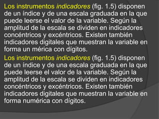 Los instrumentos indicadores (fig. 1.5) disponen
de un índice y de una escala graduada en la que
puede leerse el valor de la variable. Según la
amplitud de la escala se dividen en indicadores
concéntricos y excéntricos. Existen también
indicadores digitales que muestran la variable en
forma un mérica con dígitos.
Los instrumentos indicadores (fig. 1.5) disponen
de un índice y de una escala graduada en la que
puede leerse el valor de la variable. Según la
amplitud de la escala se dividen en indicadores
concéntricos y excéntricos. Existen también
indicadores digitales que muestran la variable en
forma numérica con dígitos.
 