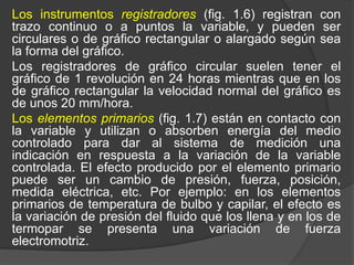 Los instrumentos registradores (fig. 1.6) registran con
trazo continuo o a puntos la variable, y pueden ser
circulares o de gráfico rectangular o alargado según sea
la forma del gráfico.
Los registradores de gráfico circular suelen tener el
gráfico de 1 revolución en 24 horas mientras que en los
de gráfico rectangular la velocidad normal del gráfico es
de unos 20 mm/hora.
Los elementos primarios (fig. 1.7) están en contacto con
la variable y utilizan o absorben energía del medio
controlado para dar al sistema de medición una
indicación en respuesta a la variación de la variable
controlada. El efecto producido por el elemento primario
puede ser un cambio de presión, fuerza, posición,
medida eléctrica, etc. Por ejemplo: en los elementos
primarios de temperatura de bulbo y capilar, el efecto es
la variación de presión del fluido que los llena y en los de
termopar se presenta una variación de fuerza
electromotriz.
 