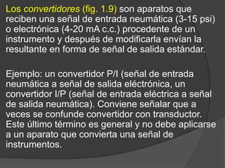 Los convertidores (fig. 1.9) son aparatos que
reciben una señal de entrada neumática (3-15 psi)
o electrónica (4-20 mA c.c.) procedente de un
instrumento y después de modificarla envían la
resultante en forma de señal de salida estándar.
Ejemplo: un convertidor P/I (señal de entrada
neumática a señal de salida eléctrónica, un
convertidor I/P (señal de entrada eléctrica a señal
de salida neumática). Conviene señalar que a
veces se confunde convertidor con transductor.
Este último término es general y no debe aplicarse
a un aparato que convierta una señal de
instrumentos.
 