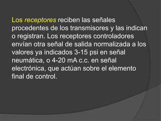 Los receptores reciben las señales
procedentes de los transmisores y las indican
o registran. Los receptores controladores
envían otra señal de salida normalizada a los
valores ya indicados 3-15 psi en señal
neumática, o 4-20 mA c.c. en señal
electrónica, que actúan sobre el elemento
final de control.
 