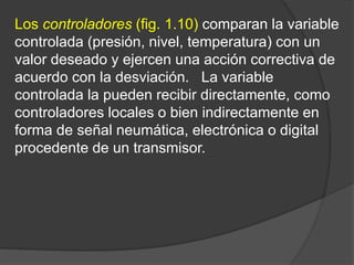 Los controladores (fig. 1.10) comparan la variable
controlada (presión, nivel, temperatura) con un
valor deseado y ejercen una acción correctiva de
acuerdo con la desviación. La variable
controlada la pueden recibir directamente, como
controladores locales o bien indirectamente en
forma de señal neumática, electrónica o digital
procedente de un transmisor.
 